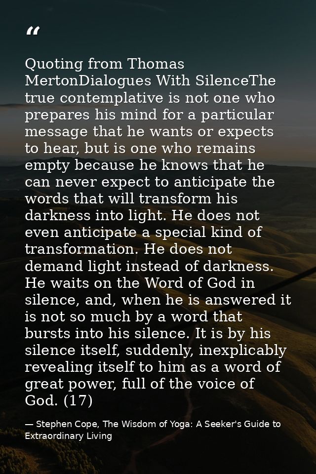 Quoting from Thomas MertonDialogues With SilenceThe true contemplative is not one who prepares his mind for a particular — Stephen Cope, The Wisdom of Yoga: A Seeker's Guide to Extraordinary Living