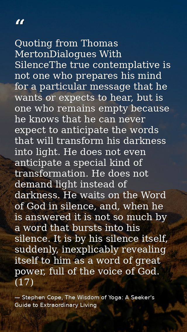 Quoting from Thomas MertonDialogues With SilenceThe true contemplative is not one who prepares his mind for a particular — Stephen Cope, The Wisdom of Yoga: A Seeker's Guide to Extraordinary Living