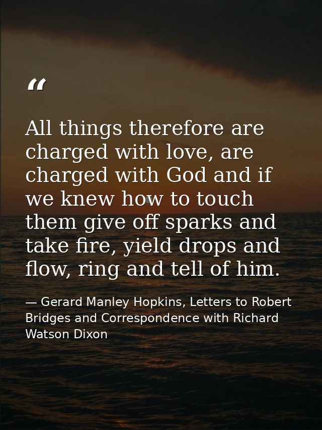All things therefore are charged with love, are charged with God and if we knew how to touch them give off sparks and ta — Gerard Manley Hopkins, Letters to Robert Bridges and Correspondence with Richard Watson Dixon