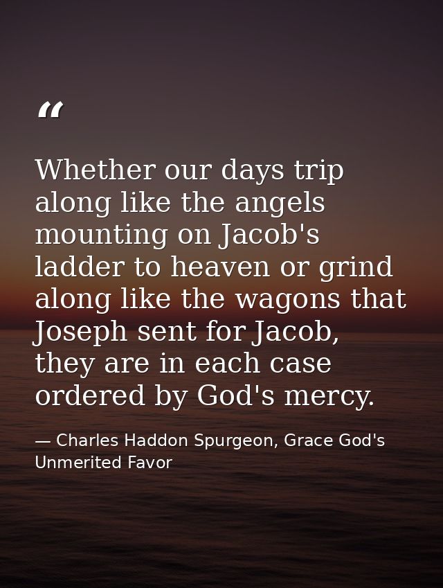 Whether our days trip along like the angels mounting on Jacob's ladder to heaven or grind along like the wagons that Jos — Charles Haddon Spurgeon, Grace God's Unmerited Favor