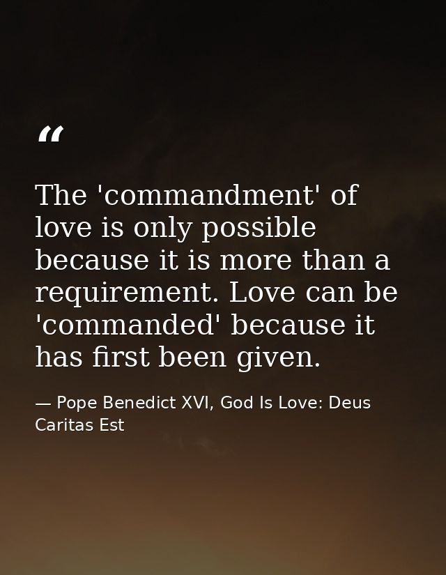 The 'commandment' of love is only possible because it is more than a requirement. Love can be 'commanded' because it has — Pope Benedict XVI, God Is Love: Deus Caritas Est
