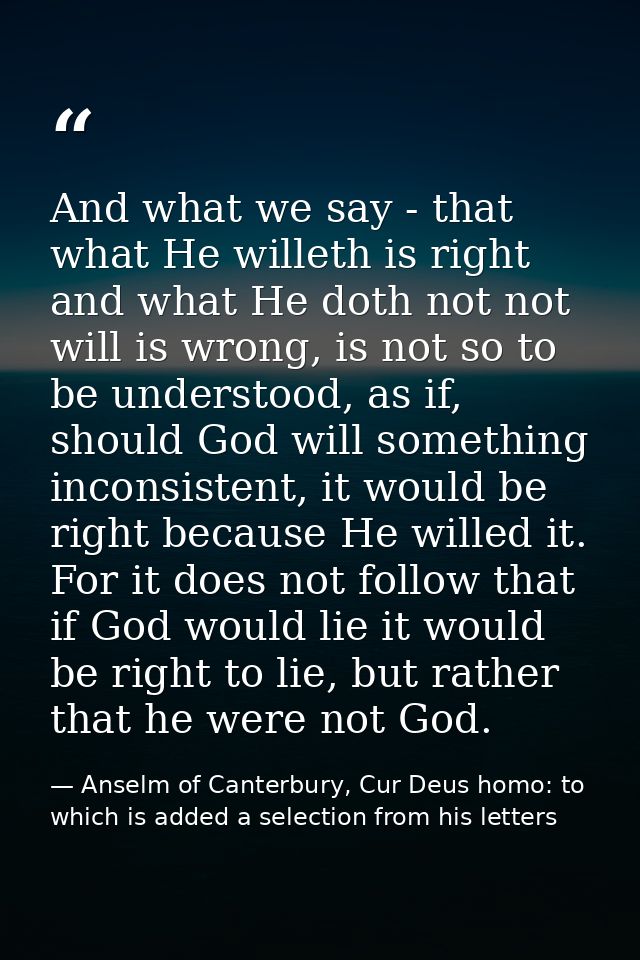 And what we say - that what He willeth is right and what He doth not not will is wrong, is not so to be understood, as i — Anselm of Canterbury, Cur Deus homo: to which is added a selection from his letters