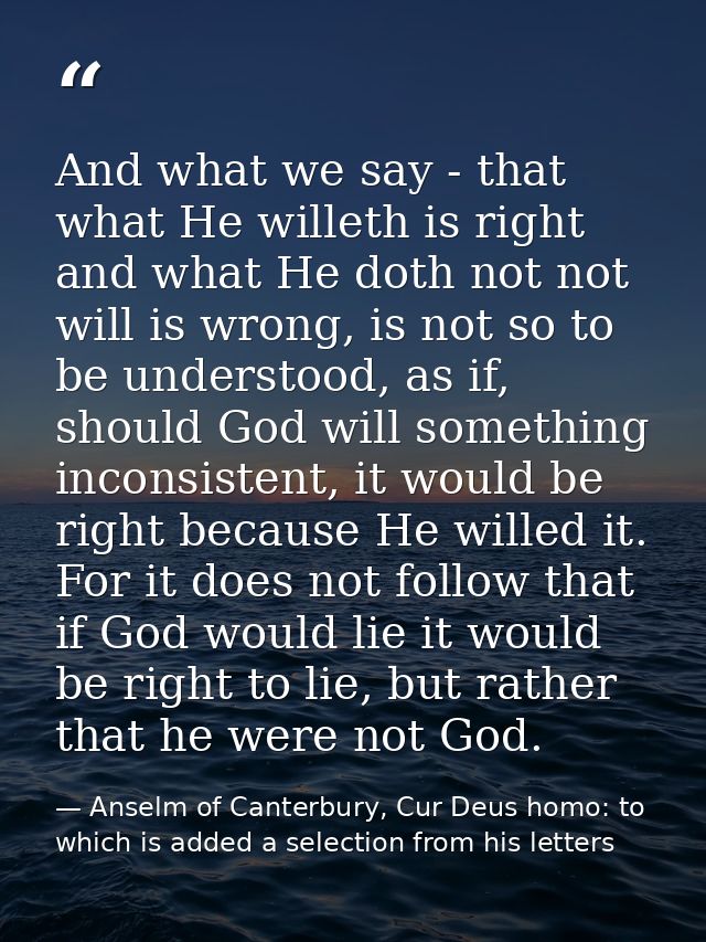 And what we say - that what He willeth is right and what He doth not not will is wrong, is not so to be understood, as i — Anselm of Canterbury, Cur Deus homo: to which is added a selection from his letters