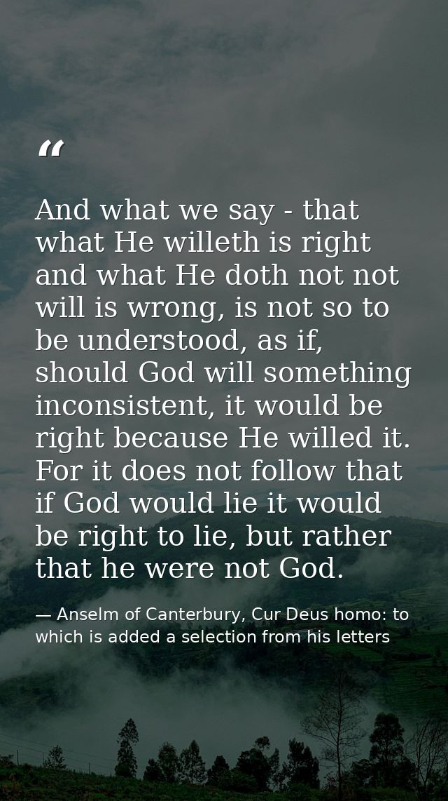 And what we say - that what He willeth is right and what He doth not not will is wrong, is not so to be understood, as i — Anselm of Canterbury, Cur Deus homo: to which is added a selection from his letters