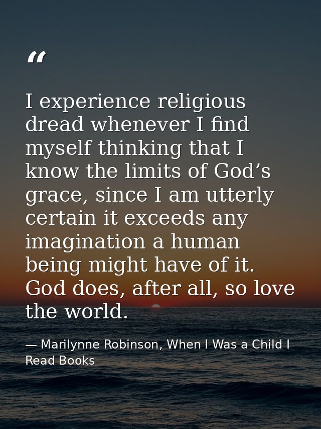 I experience religious dread whenever I find myself thinking that I know the limits of God’s grace, since I am utterly c — Marilynne Robinson, When I Was a Child I Read Books