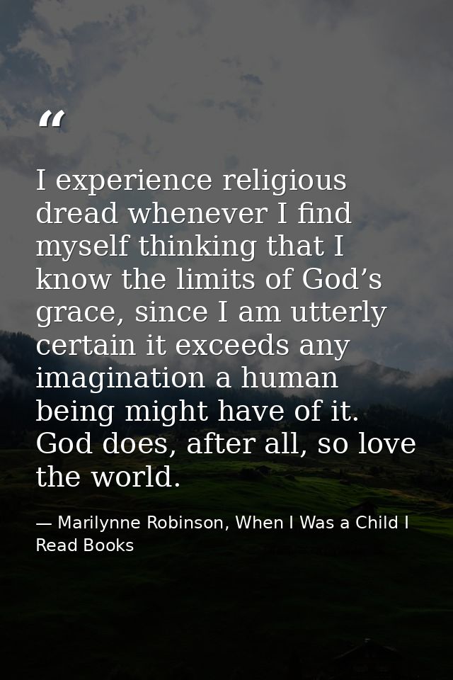 I experience religious dread whenever I find myself thinking that I know the limits of God’s grace, since I am utterly c — Marilynne Robinson, When I Was a Child I Read Books