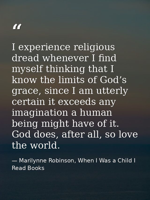 I experience religious dread whenever I find myself thinking that I know the limits of God’s grace, since I am utterly c — Marilynne Robinson, When I Was a Child I Read Books