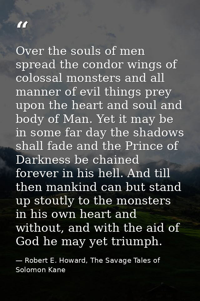 Over the souls of men spread the condor wings of colossal monsters and all manner of evil things prey upon the heart and — Robert E. Howard, The Savage Tales of Solomon Kane