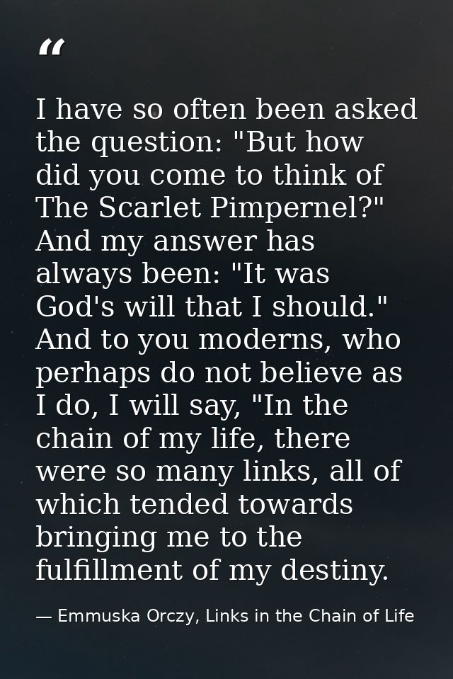 I have so often been asked the question: "But how did you come to think of The Scarlet Pimpernel?" And my answer has alw — Emmuska Orczy, Links in the Chain of Life