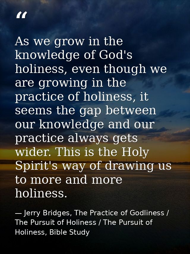 As we grow in the knowledge of God's holiness, even though we are growing in the practice of holiness, it seems the gap  — Jerry Bridges, The Practice of Godliness / The Pursuit of Holiness / The Pursuit of Holiness, Bible Study