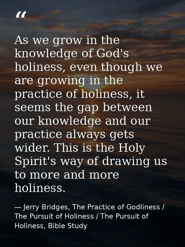 As we grow in the knowledge of God's holiness, even though we are growing in the practice of holiness, it seems the gap  — Jerry Bridges, The Practice of Godliness / The Pursuit of Holiness / The Pursuit of Holiness, Bible Study