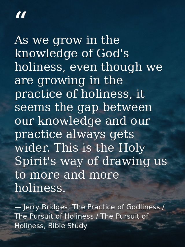 As we grow in the knowledge of God's holiness, even though we are growing in the practice of holiness, it seems the gap  — Jerry Bridges, The Practice of Godliness / The Pursuit of Holiness / The Pursuit of Holiness, Bible Study