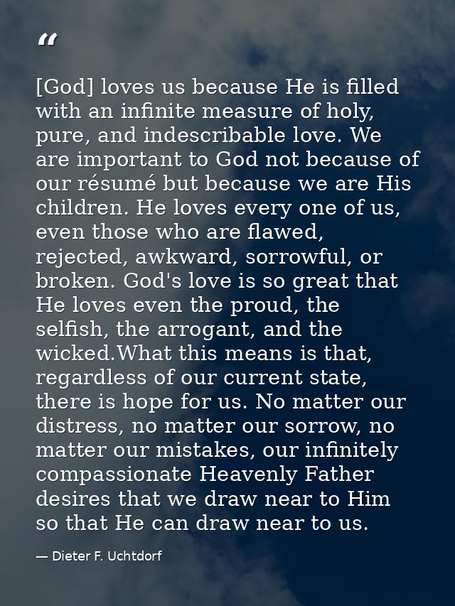 [God] loves us because He is filled with an infinite measure of holy, pure, and indescribable love. We are important to  — Dieter F. Uchtdorf