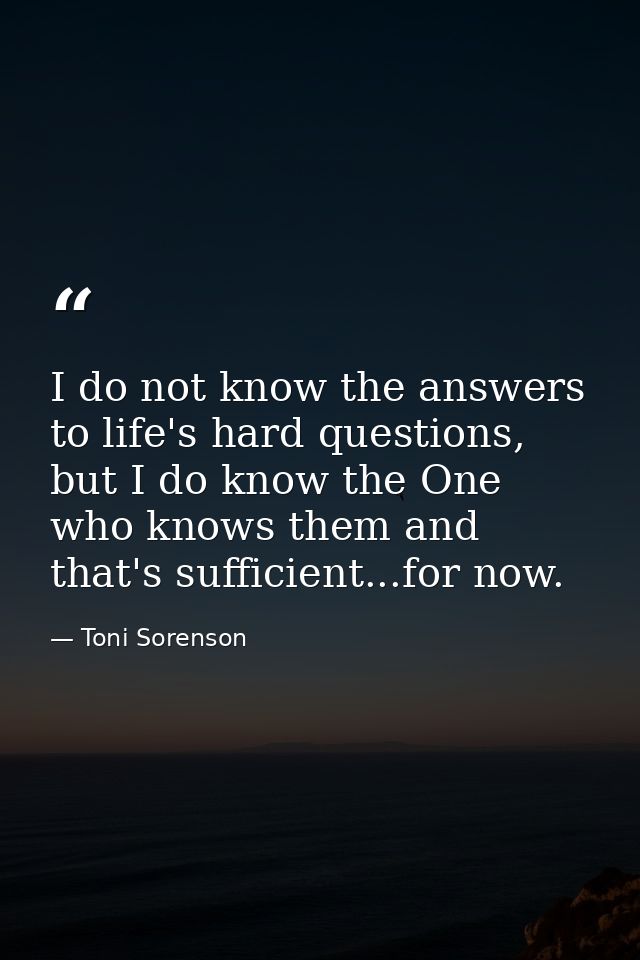 I do not know the answers to life's hard questions, but I do know the One who knows them and that's sufficient...for now — Toni Sorenson