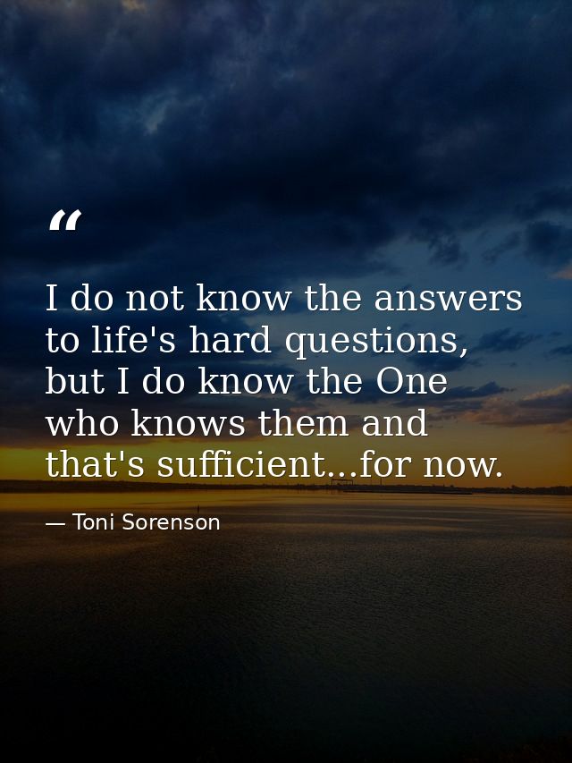 I do not know the answers to life's hard questions, but I do know the One who knows them and that's sufficient...for now — Toni Sorenson