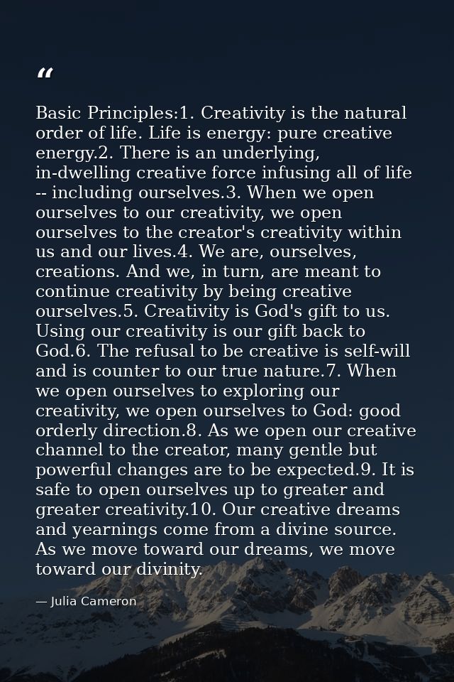 Basic Principles:1. Creativity is the natural order of life. Life is energy: pure creative energy.2. There is an underly — Julia Cameron