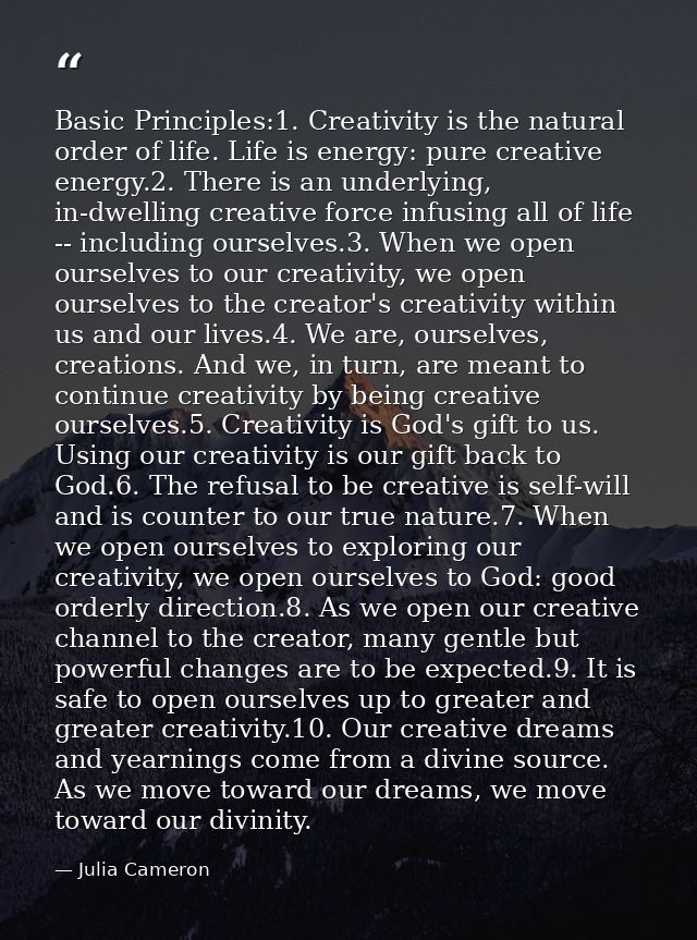 Basic Principles:1. Creativity is the natural order of life. Life is energy: pure creative energy.2. There is an underly — Julia Cameron