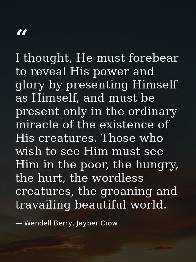 I thought, He must forebear to reveal His power and glory by presenting Himself as Himself, and must be present only in  — Wendell Berry, Jayber Crow