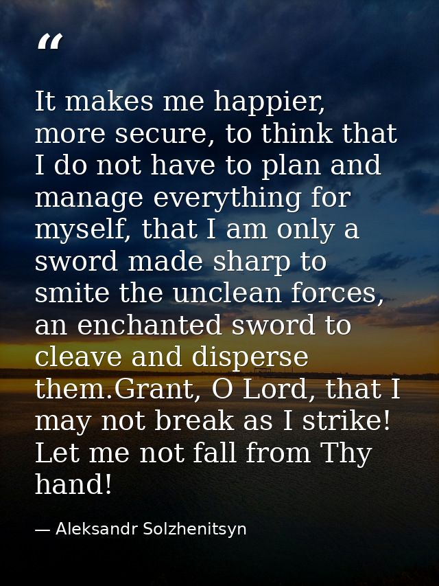 It makes me happier, more secure, to think that I do not have to plan and manage everything for myself, that I am only a — Aleksandr Solzhenitsyn