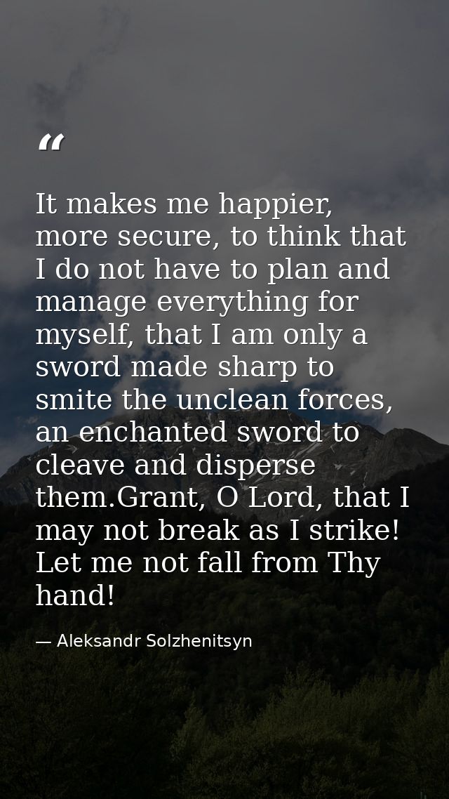 It makes me happier, more secure, to think that I do not have to plan and manage everything for myself, that I am only a — Aleksandr Solzhenitsyn