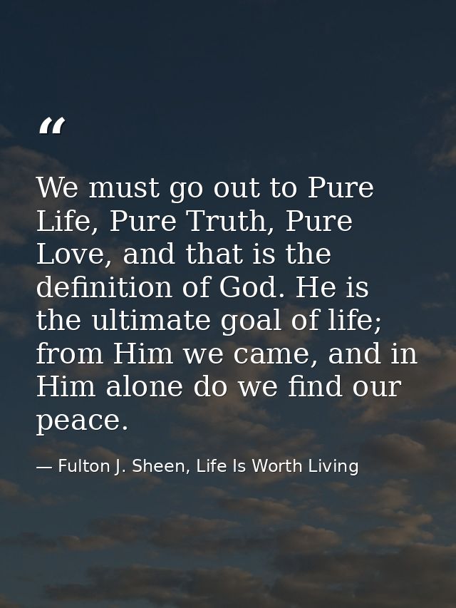 We must go out to Pure Life, Pure Truth, Pure Love, and that is the definition of God. He is the ultimate goal of life;  — Fulton J. Sheen, Life Is Worth Living