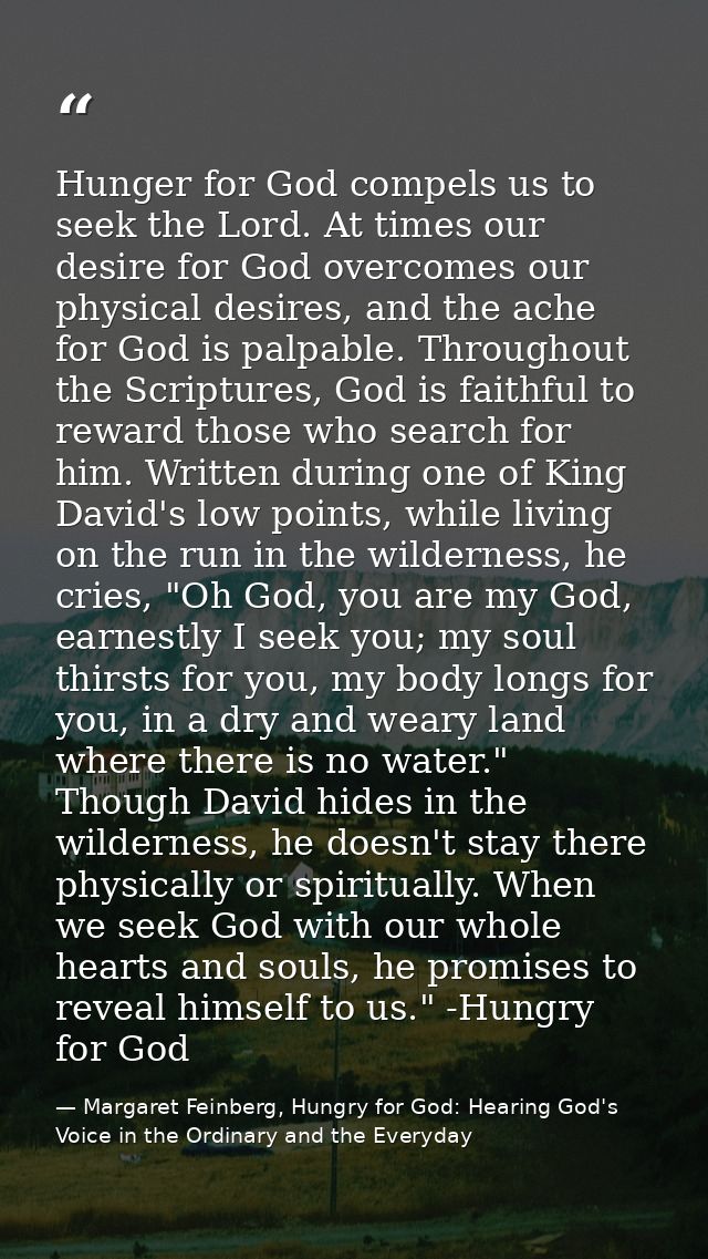 Hunger for God compels us to seek the Lord. At times our desire for God overcomes our physical desires, and the ache for — Margaret Feinberg, Hungry for God: Hearing God's Voice in the Ordinary and the Everyday