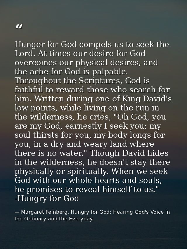 Hunger for God compels us to seek the Lord. At times our desire for God overcomes our physical desires, and the ache for — Margaret Feinberg, Hungry for God: Hearing God's Voice in the Ordinary and the Everyday