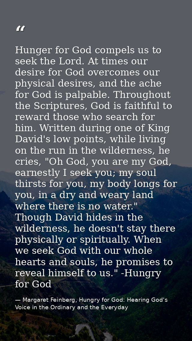 Hunger for God compels us to seek the Lord. At times our desire for God overcomes our physical desires, and the ache for — Margaret Feinberg, Hungry for God: Hearing God's Voice in the Ordinary and the Everyday