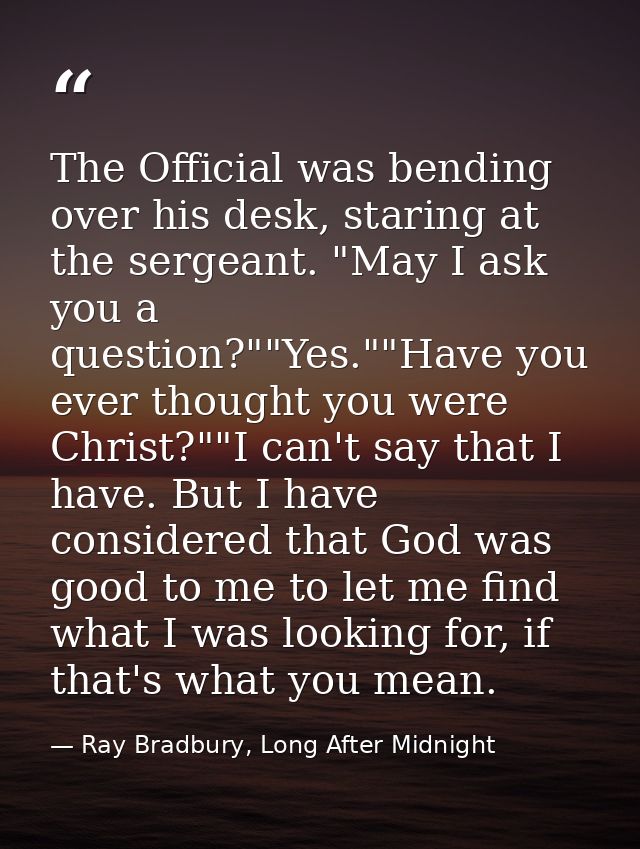 The Official was bending over his desk, staring at the sergeant. "May I ask you a question?""Yes.""Have you ever thought — Ray Bradbury, Long After Midnight