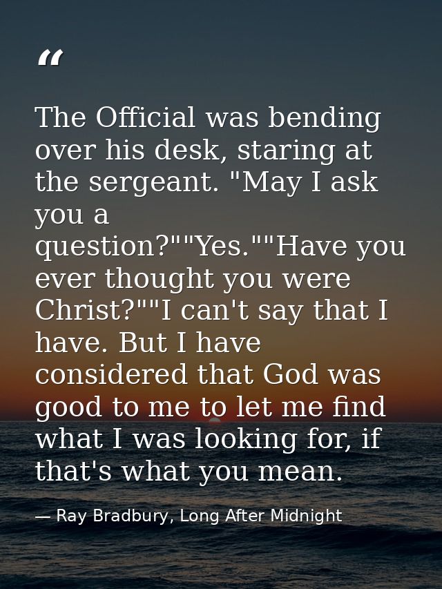 The Official was bending over his desk, staring at the sergeant. "May I ask you a question?""Yes.""Have you ever thought — Ray Bradbury, Long After Midnight