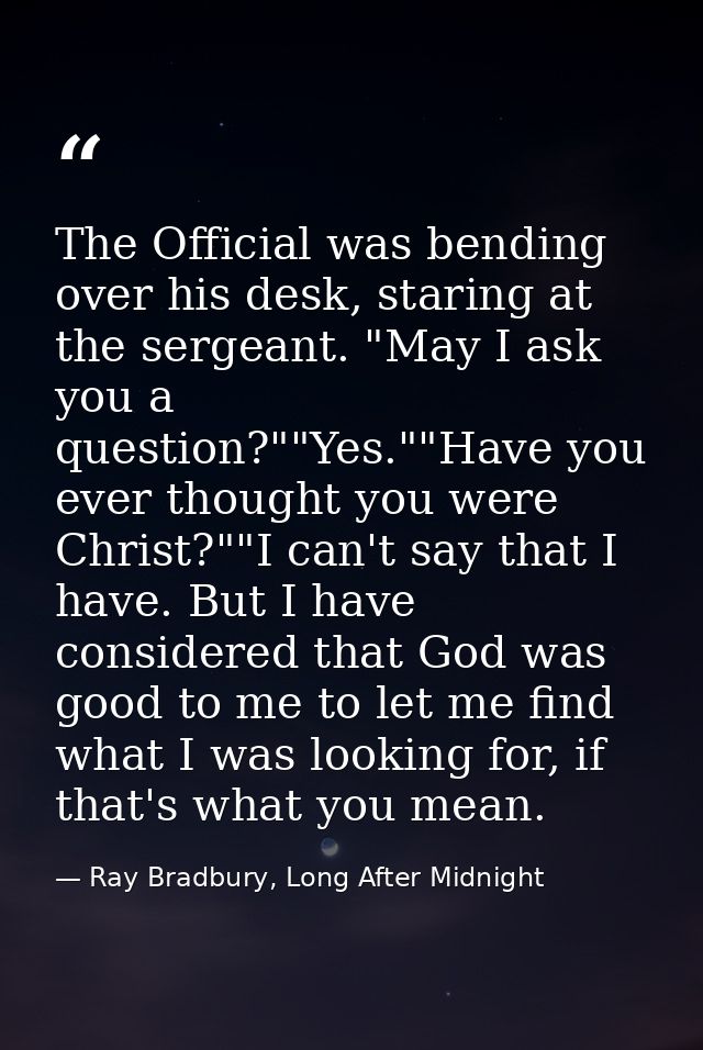 The Official was bending over his desk, staring at the sergeant. "May I ask you a question?""Yes.""Have you ever thought — Ray Bradbury, Long After Midnight