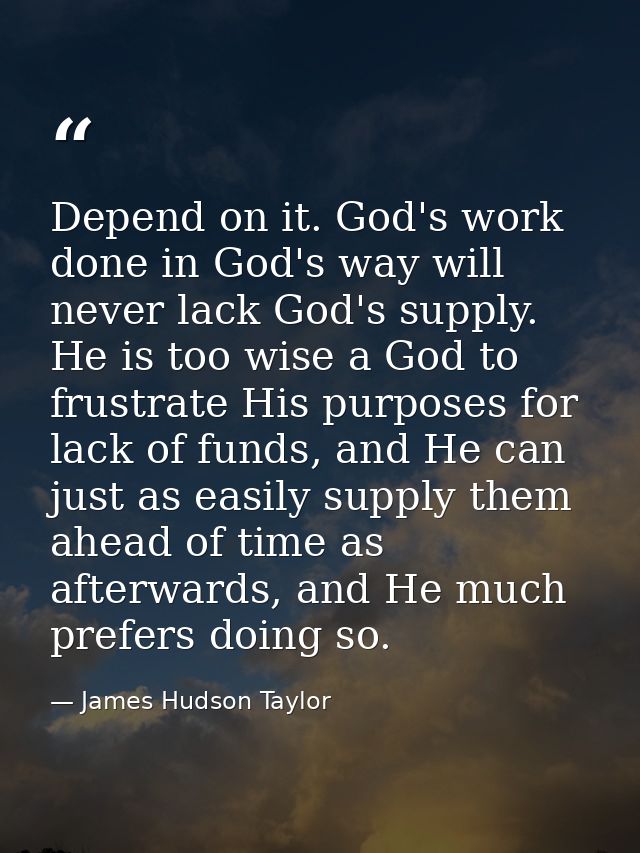 Depend on it. God's work done in God's way will never lack God's supply. He is too wise a God to frustrate His purposes  — James Hudson Taylor