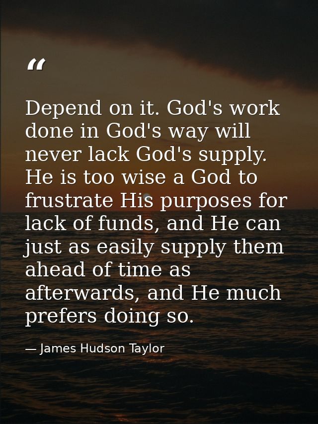 Depend on it. God's work done in God's way will never lack God's supply. He is too wise a God to frustrate His purposes  — James Hudson Taylor