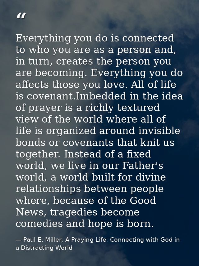 Everything you do is connected to who you are as a person and, in turn, creates the person you are becoming. Everything  — Paul E. Miller, A Praying Life: Connecting with God in a Distracting World