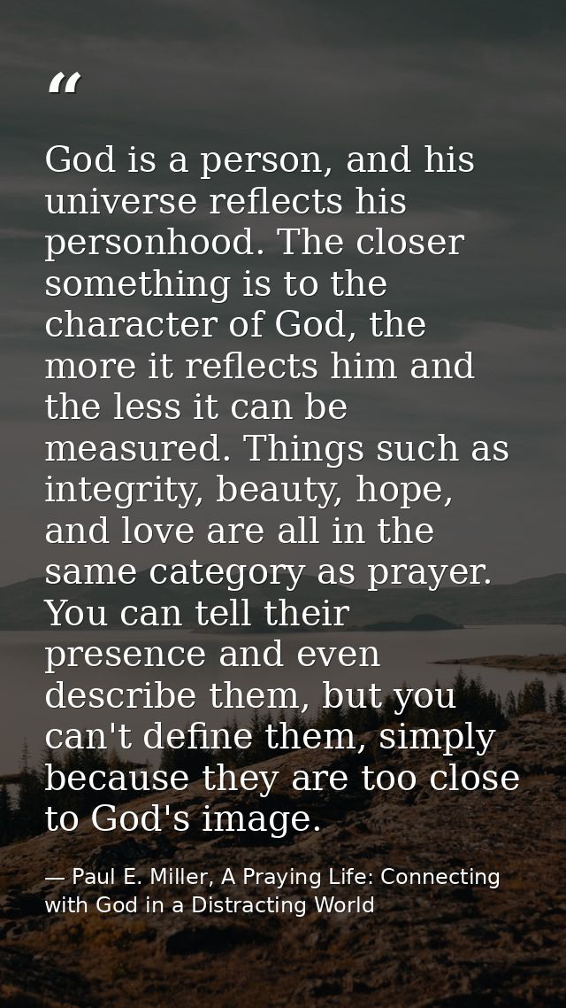 God is a person, and his universe reflects his personhood. The closer something is to the character of God, the more it  — Paul E. Miller, A Praying Life: Connecting with God in a Distracting World