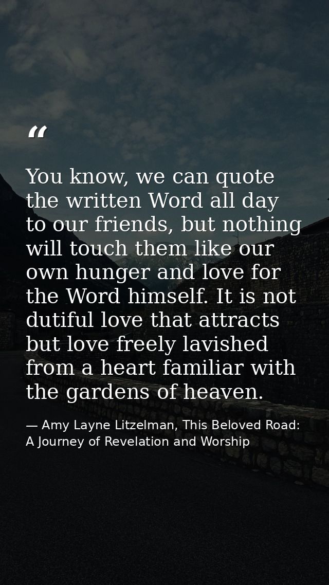 You know, we can quote the written Word all day to our friends, but nothing will touch them like our own hunger and love — Amy Layne Litzelman, This Beloved Road: A Journey of Revelation and Worship