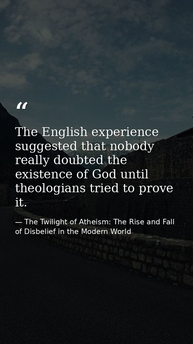 The English experience suggested that nobody really doubted the existence of God until theologians tried to prove it. — The Twilight of Atheism: The Rise and Fall of Disbelief in the Modern World