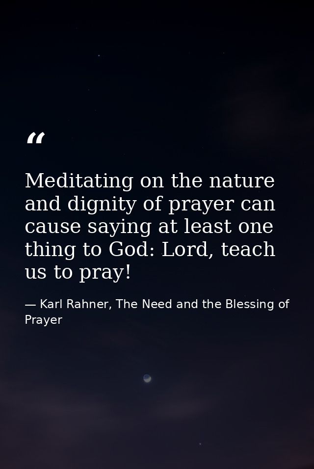 Meditating on the nature and dignity of prayer can cause saying at least one thing to God: Lord, teach us to pray! — Karl Rahner, The Need and the Blessing of Prayer