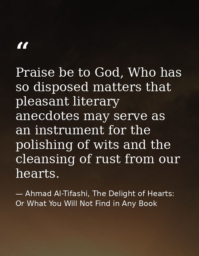Praise be to God, Who has so disposed matters that pleasant literary anecdotes may serve as an instrument for the polish — Ahmad Al-Tifashi, The Delight of Hearts: Or What You Will Not Find in Any Book