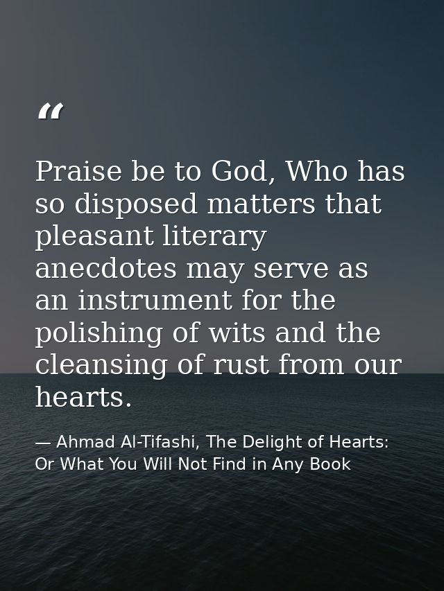 Praise be to God, Who has so disposed matters that pleasant literary anecdotes may serve as an instrument for the polish — Ahmad Al-Tifashi, The Delight of Hearts: Or What You Will Not Find in Any Book