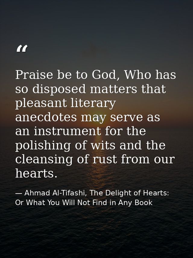 Praise be to God, Who has so disposed matters that pleasant literary anecdotes may serve as an instrument for the polish — Ahmad Al-Tifashi, The Delight of Hearts: Or What You Will Not Find in Any Book