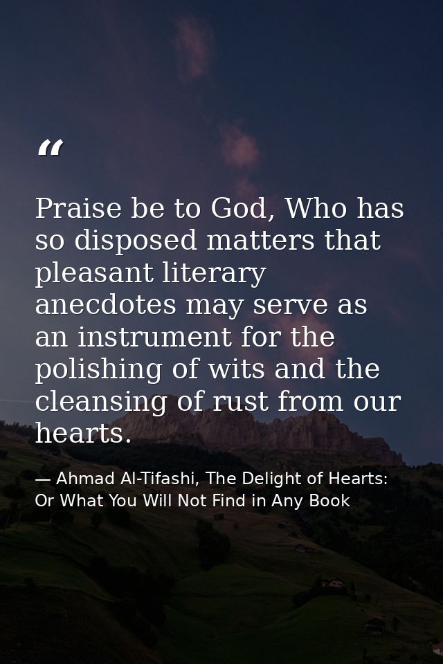 Praise be to God, Who has so disposed matters that pleasant literary anecdotes may serve as an instrument for the polish — Ahmad Al-Tifashi, The Delight of Hearts: Or What You Will Not Find in Any Book