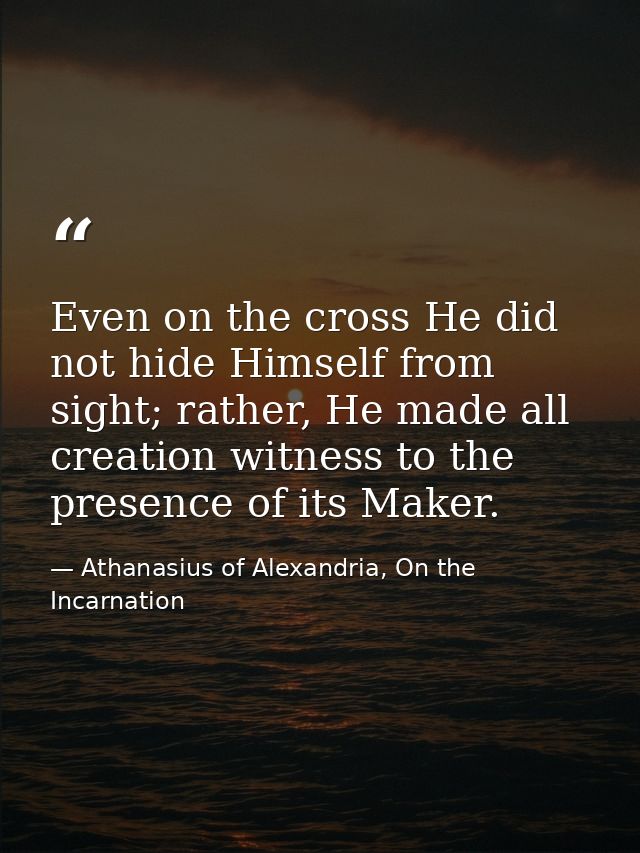 Even on the cross He did not hide Himself from sight; rather, He made all creation witness to the presence of its Maker. — Athanasius of Alexandria, On the Incarnation