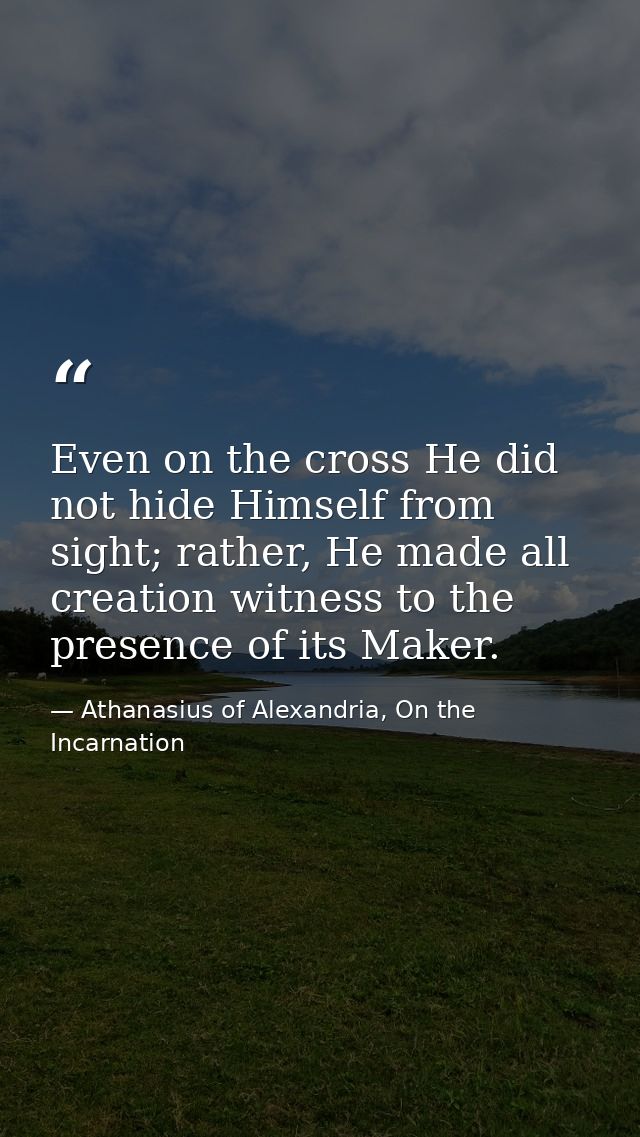Even on the cross He did not hide Himself from sight; rather, He made all creation witness to the presence of its Maker. — Athanasius of Alexandria, On the Incarnation