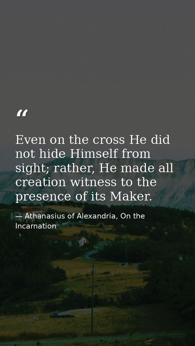 Even on the cross He did not hide Himself from sight; rather, He made all creation witness to the presence of its Maker. — Athanasius of Alexandria, On the Incarnation