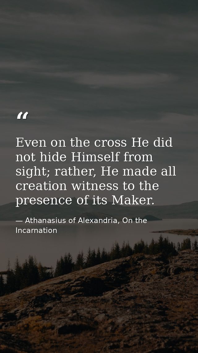 Even on the cross He did not hide Himself from sight; rather, He made all creation witness to the presence of its Maker. — Athanasius of Alexandria, On the Incarnation
