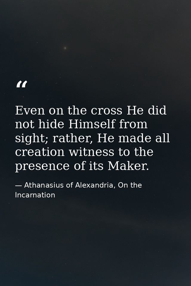 Even on the cross He did not hide Himself from sight; rather, He made all creation witness to the presence of its Maker. — Athanasius of Alexandria, On the Incarnation