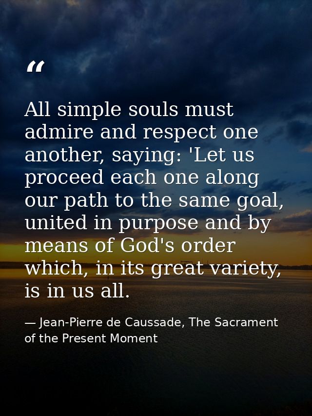 All simple souls must admire and respect one another, saying: 'Let us proceed each one along our path to the same goal,  — Jean-Pierre de Caussade, The Sacrament of the Present Moment
