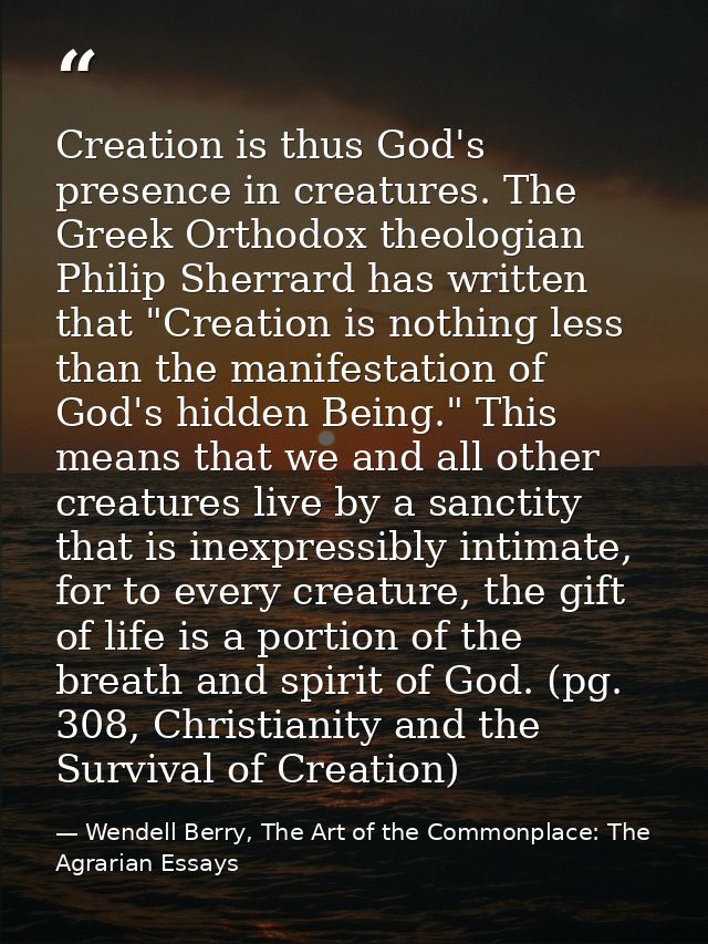 Creation is thus God's presence in creatures. The Greek Orthodox theologian Philip Sherrard has written that "Creation i — Wendell Berry, The Art of the Commonplace: The Agrarian Essays
