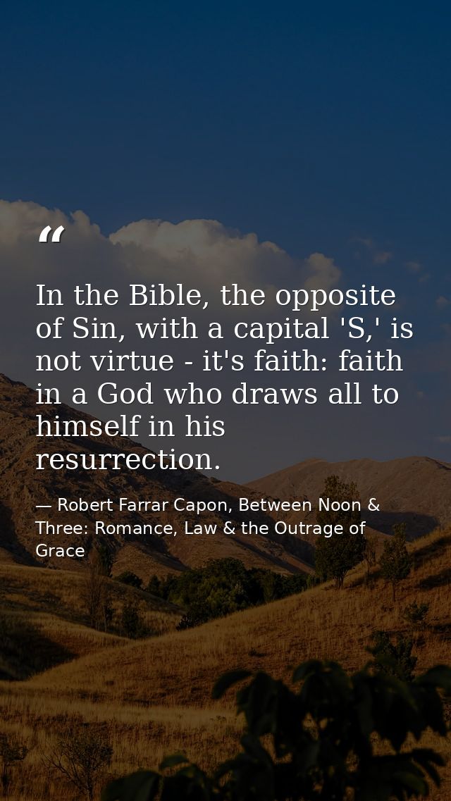 In the Bible, the opposite of Sin, with a capital 'S,' is not virtue - it's faith: faith in a God who draws all to himse — Robert Farrar Capon, Between Noon & Three: Romance, Law & the Outrage of Grace